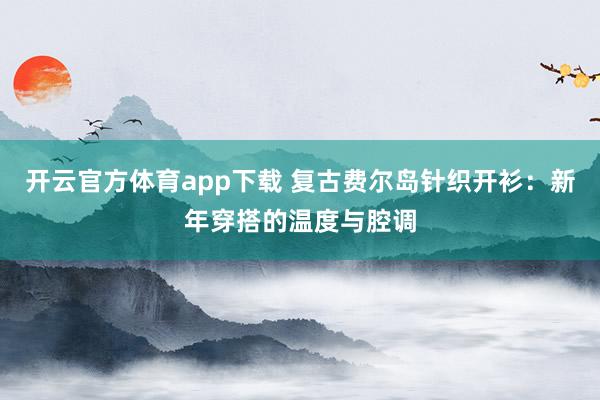 开云官方体育app下载 复古费尔岛针织开衫：新年穿搭的温度与腔调