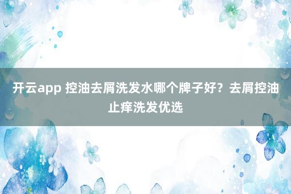 开云app 控油去屑洗发水哪个牌子好？去屑控油止痒洗发优选