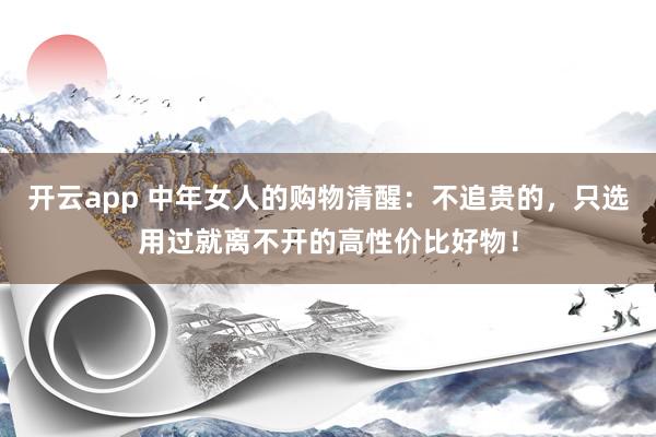 开云app 中年女人的购物清醒：不追贵的，只选用过就离不开的高性价比好物！
