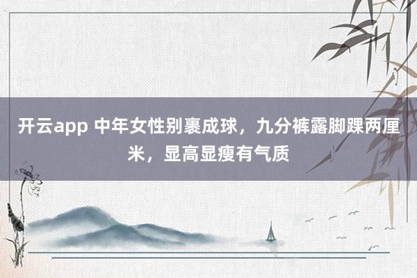 开云app 中年女性别裹成球,九分裤露脚踝两厘米,显高显瘦有气质