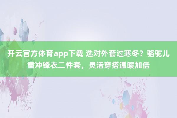 开云官方体育app下载 选对外套过寒冬？骆驼儿童冲锋衣二件套，灵活穿搭温暖加倍
