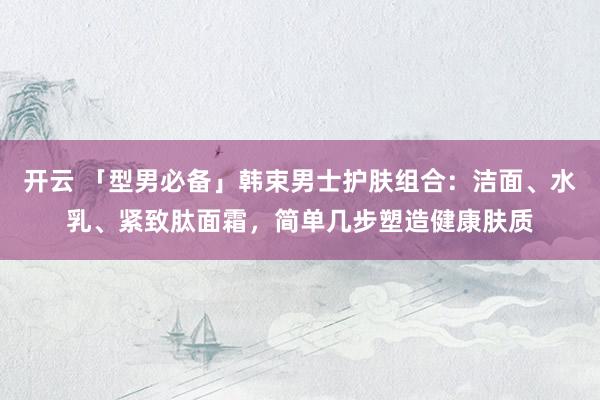 开云 「型男必备」韩束男士护肤组合：洁面、水乳、紧致肽面霜，简单几步塑造健康肤质