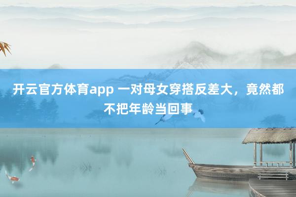 开云官方体育app 一对母女穿搭反差大,竟然都不把年龄当回事
