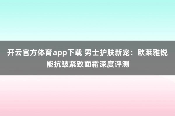 开云官方体育app下载 男士护肤新宠：欧莱雅锐能抗皱紧致面霜深度评测