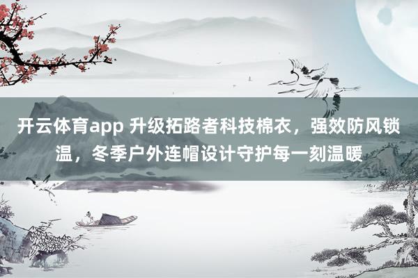 开云体育app 升级拓路者科技棉衣，强效防风锁温，冬季户外连帽设计守护每一刻温暖