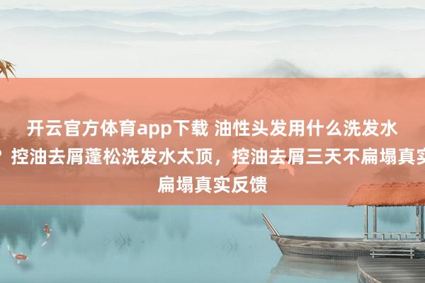 开云官方体育app下载 油性头发用什么洗发水最好?控油去屑蓬松洗发水太顶,控油去屑三天不扁塌真实反馈