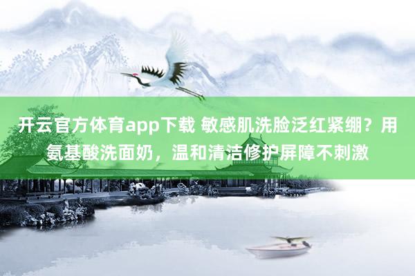开云官方体育app下载 敏感肌洗脸泛红紧绷？用氨基酸洗面奶，温和清洁修护屏障不刺激
