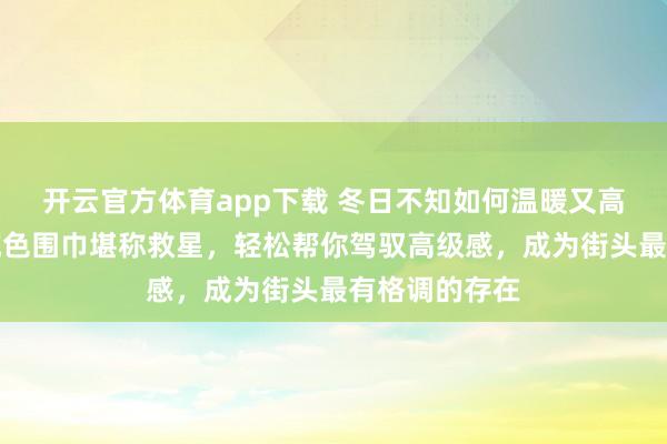 开云官方体育app下载 冬日不知如何温暖又高级？这三款纯色围巾堪称救星，轻松帮你驾驭高级感，成为街头最有格调的存在