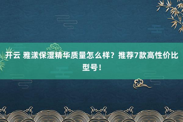 开云 雅漾保湿精华质量怎么样？推荐7款高性价比型号！