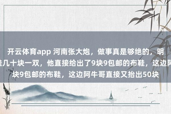 开云体育app 河南张大炮,做事真是够绝的,明知道老乡阿牛哥的布鞋几十块一双,他直接给出了9块9包邮的布鞋,这边阿牛哥直接又抬出50块