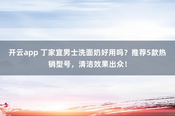 开云app 丁家宜男士洗面奶好用吗?推荐5款热销型号,清洁效果出众!