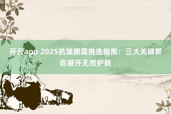 开云app 2025抗皱眼霜挑选指南：三大关键帮你避开无效护肤