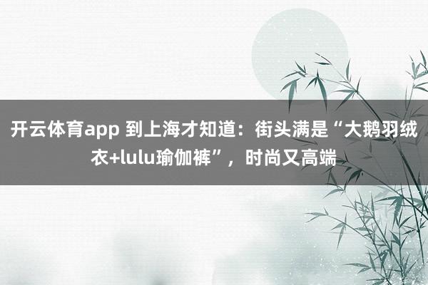 开云体育app 到上海才知道:街头满是“大鹅羽绒衣+lulu瑜伽裤”,时尚又高端