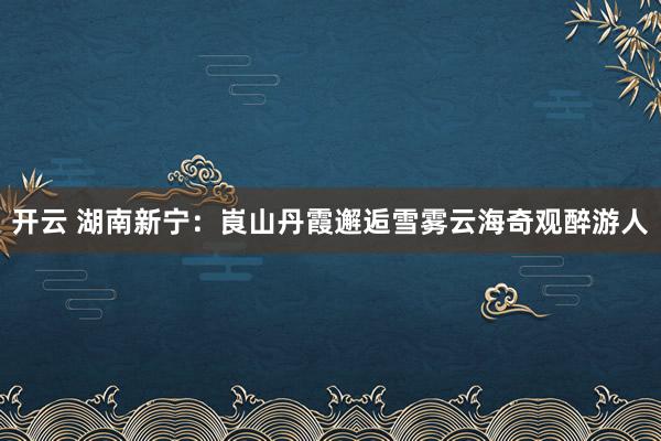 开云 湖南新宁：崀山丹霞邂逅雪雾云海奇观醉游人
