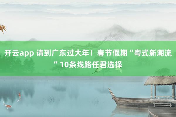 开云app 请到广东过大年!春节假期“粤式新潮流”10条线路任君选择