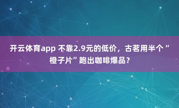 开云体育app 不靠2.9元的低价，古茗用半个“橙子片”跑出咖啡爆品？