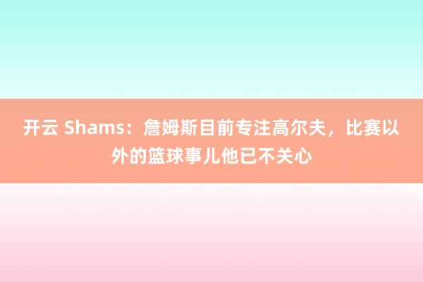 开云 Shams:詹姆斯目前专注高尔夫,比赛以外的篮球事儿他已不关心