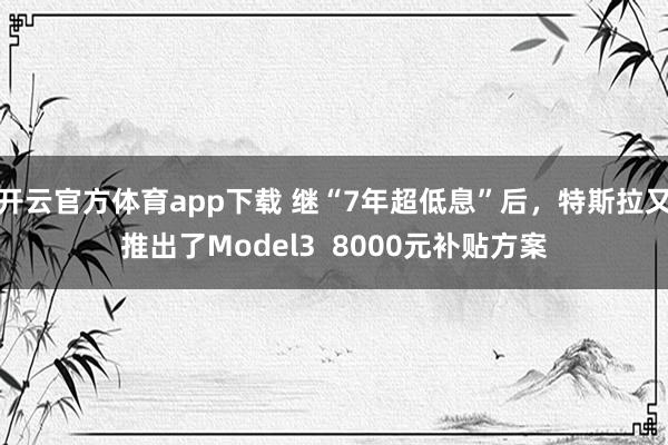 开云官方体育app下载 继“7年超低息”后,特斯拉又推出了Model3 8000元补贴方案