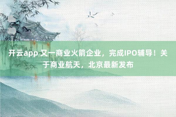 开云app 又一商业火箭企业，完成IPO辅导！关于商业航天，北京最新发布