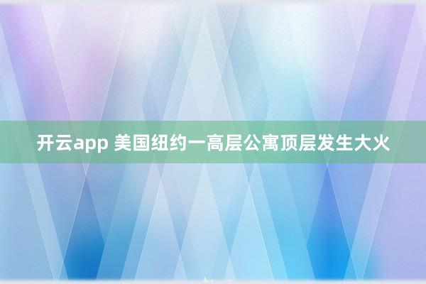 开云app 美国纽约一高层公寓顶层发生大火