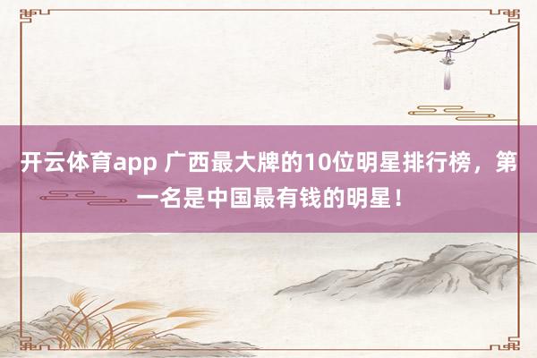 开云体育app 广西最大牌的10位明星排行榜，第一名是中国最有钱的明星！