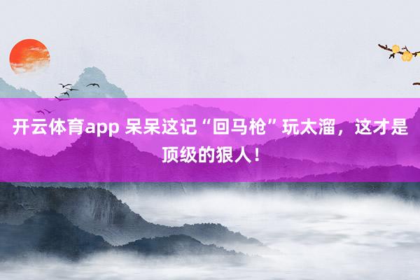 开云体育app 呆呆这记“回马枪”玩太溜,这才是顶级的狠人!