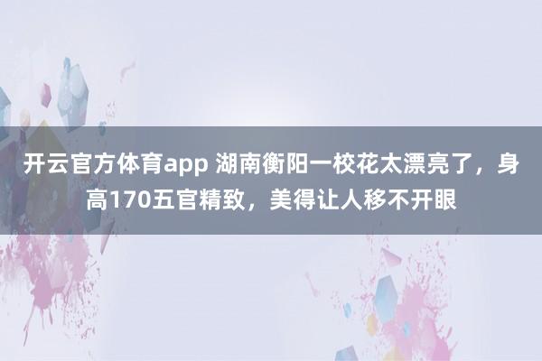 开云官方体育app 湖南衡阳一校花太漂亮了，身高170五官精致，<a href=