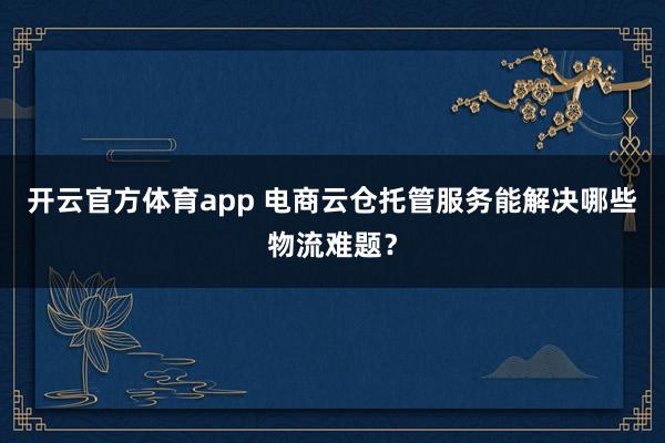 开云官方体育app 电商云仓托管服务能解决哪些物流难题？