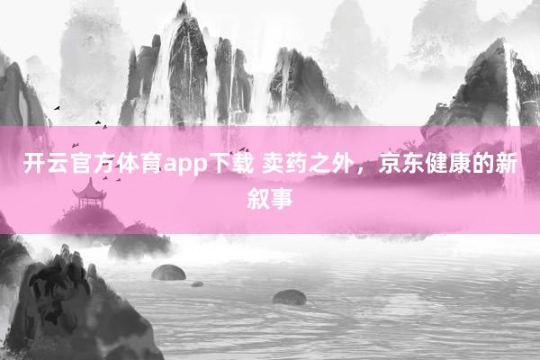 开云官方体育app下载 卖药之外，京东健康的新叙事