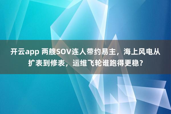 开云app 两艘SOV连人带约易主，海上风电从扩表到修表，运维飞轮谁跑得更稳？