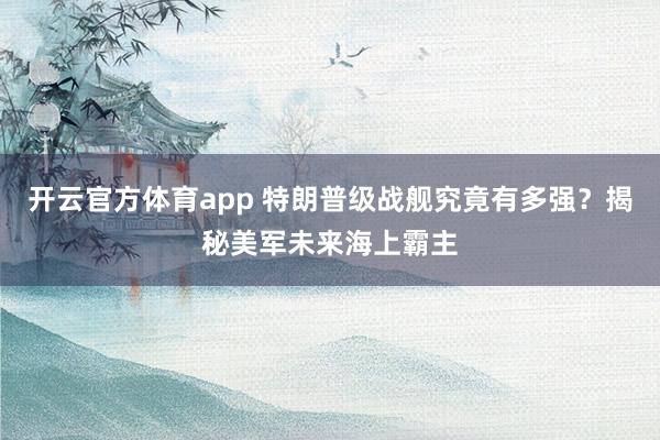 开云官方体育app 特朗普级战舰究竟有多强?揭秘美军未来海上霸主