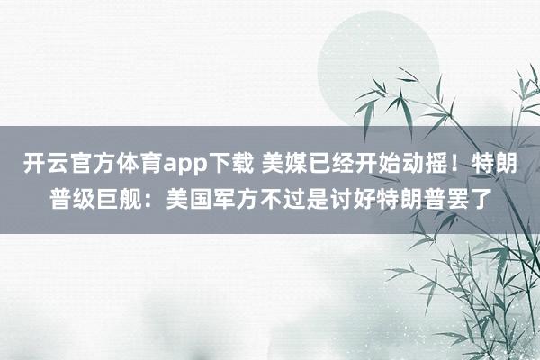 开云官方体育app下载 美媒已经开始动摇！特朗普级巨舰：美国军方不过是讨好特朗普罢了