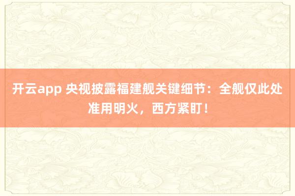 开云app 央视披露福建舰关键细节:全舰仅此处准用明火,西方紧盯!