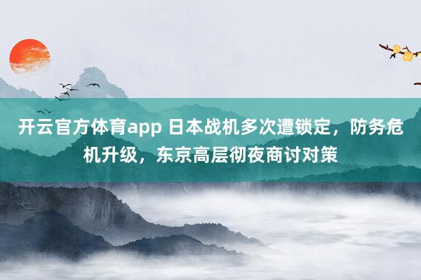 开云官方体育app 日本战机多次遭锁定,防务危机升级,东京高层彻夜商讨对策