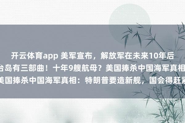 开云体育app 美军宣布，解放军在未来10年后，将坐拥9艘航母，收复台岛有三部曲！十年9艘航母？美国捧杀中国海军真相：特朗普要造新舰，国会得赶紧打钱