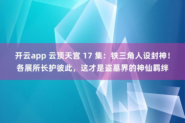 开云app 云顶天宫 17 集：铁三角人设封神！各展所长护彼此，这才是盗墓界的神仙羁绊