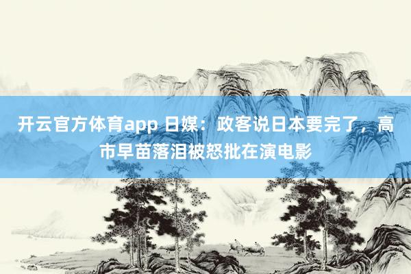 开云官方体育app 日媒:政客说日本要完了,高市早苗落泪被怒批在演电影