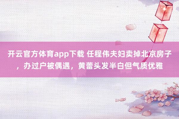 开云官方体育app下载 任程伟夫妇卖掉北京房子,办过户被偶遇,黄蕾头发半白但气质优雅