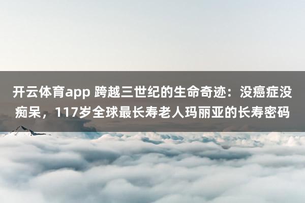 开云体育app 跨越三世纪的生命奇迹:没癌症没痴呆,117岁全球最长寿老人玛丽亚的长寿密码