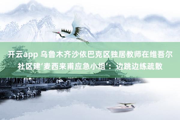 开云app 乌鲁木齐沙依巴克区独居教师在维吾尔社区建‘麦西来甫应急小组’:边跳边练疏散