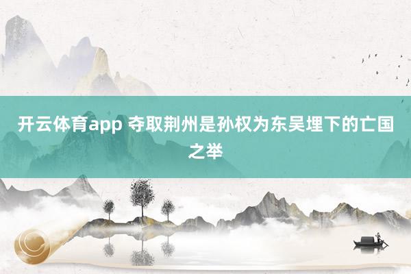 开云体育app 夺取荆州是孙权为东吴埋下的亡国之举