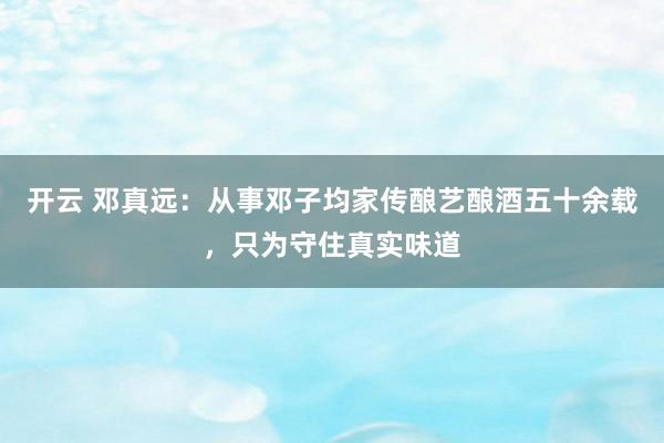开云 邓真远：从事邓子均家传酿艺酿酒五十余载，只为守住真实味道