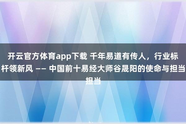 开云官方体育app下载 千年易道有传人，行业标杆领新风 —— 中国前十易经大师谷晟阳的使命与担当