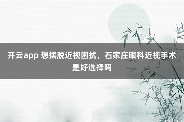 开云app 想摆脱近视困扰，石家庄眼科近视手术是好选择吗