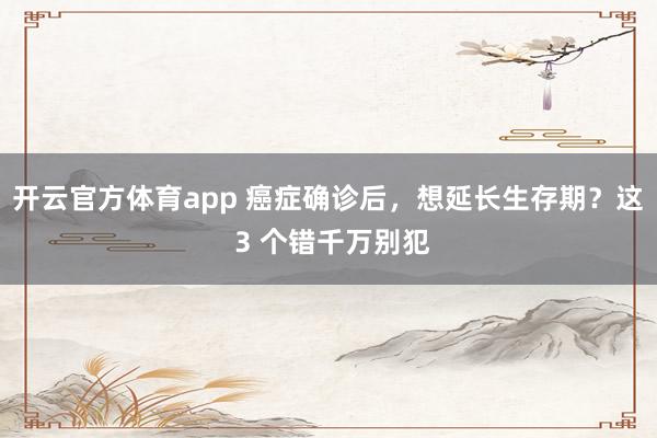 开云官方体育app 癌症确诊后,想延长生存期?这 3 个错千万别犯