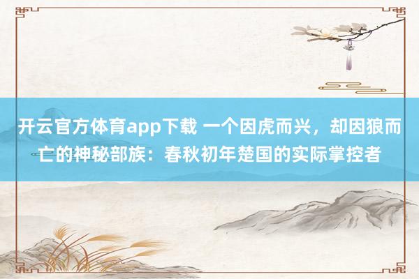 开云官方体育app下载 一个因虎而兴,却因狼而亡的神秘部族:春秋初年楚国的实际掌控者