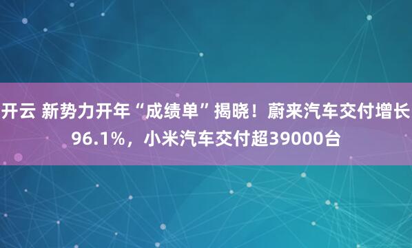 开云 新势力开年“成绩单”揭晓！蔚来汽车交付增长96.1%，小米汽车交付超39000台