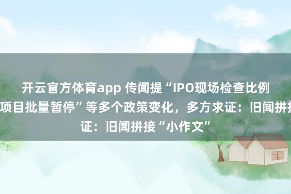 开云官方体育app 传闻提“IPO现场检查比例上调、投行项目批量暂停”等多个政策变化,多方求证:旧闻拼接“小作文”