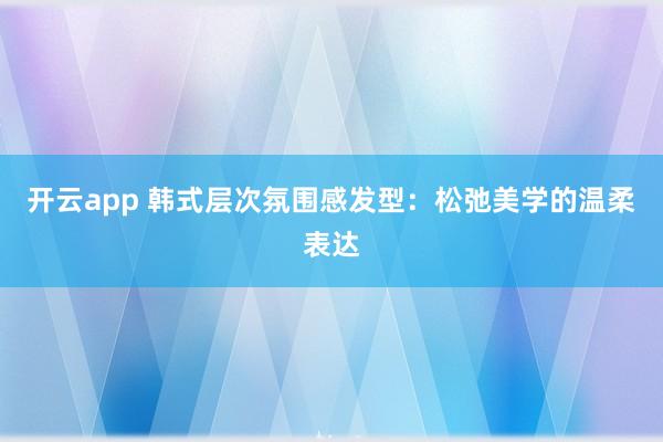 开云app 韩式层次氛围感发型：松弛美学的温柔表达
