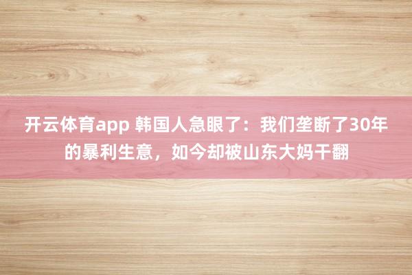 开云体育app 韩国人急眼了：我们垄断了30年的暴利生意，如今却被山东大妈干翻